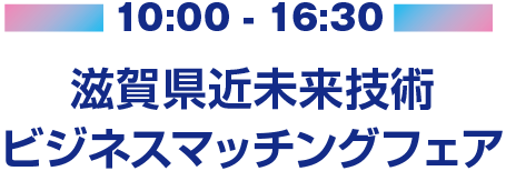 10:00 - 16:30 滋賀県近未来技術ビジネスマッチングフェア